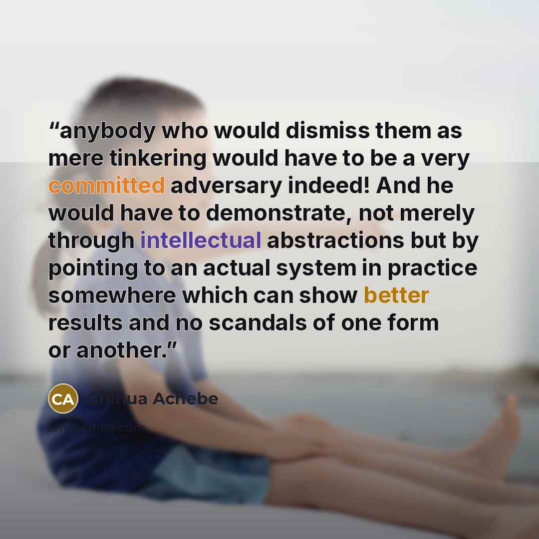 “anybody who would dismiss them as mere tinkering would have to be a very committed adversary indeed! And he would have to demonstrate, not merely through intellectual abstractions but by pointing to an actual system in practice somewhere which can show better results and no scandals of one form or…” quote by Chinua Achebe