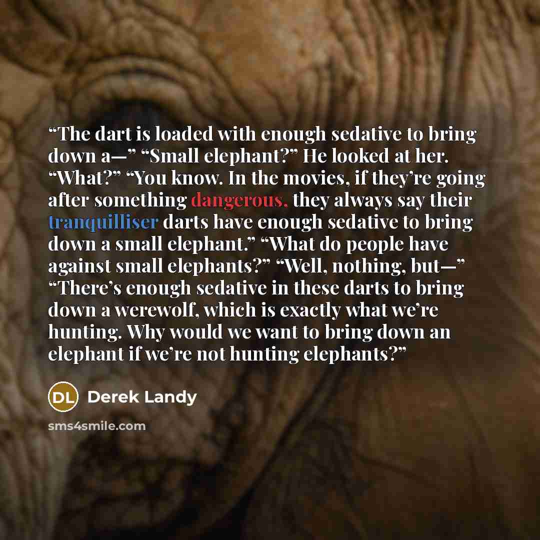 “The dart is loaded with enough sedative to bring down a—” “Small elephant?” He looked at her. “What?” “You know. In the movies, if they’re going after something dangerous, they always say their tranquilliser darts have enough sedative to bring down a small elephant.” “What do people have against…” quote by Derek Landy