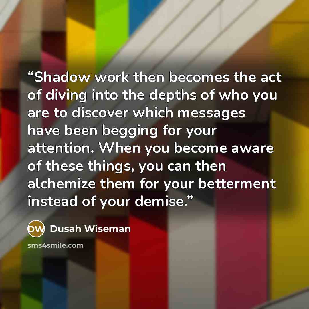 “Shadow work then becomes the act of diving into the depths of who you are to discover which messages have been begging for your attention. When you become aware of these things, you can then alchemize them for your betterment instead of your demise.” quote by Dusah Wiseman