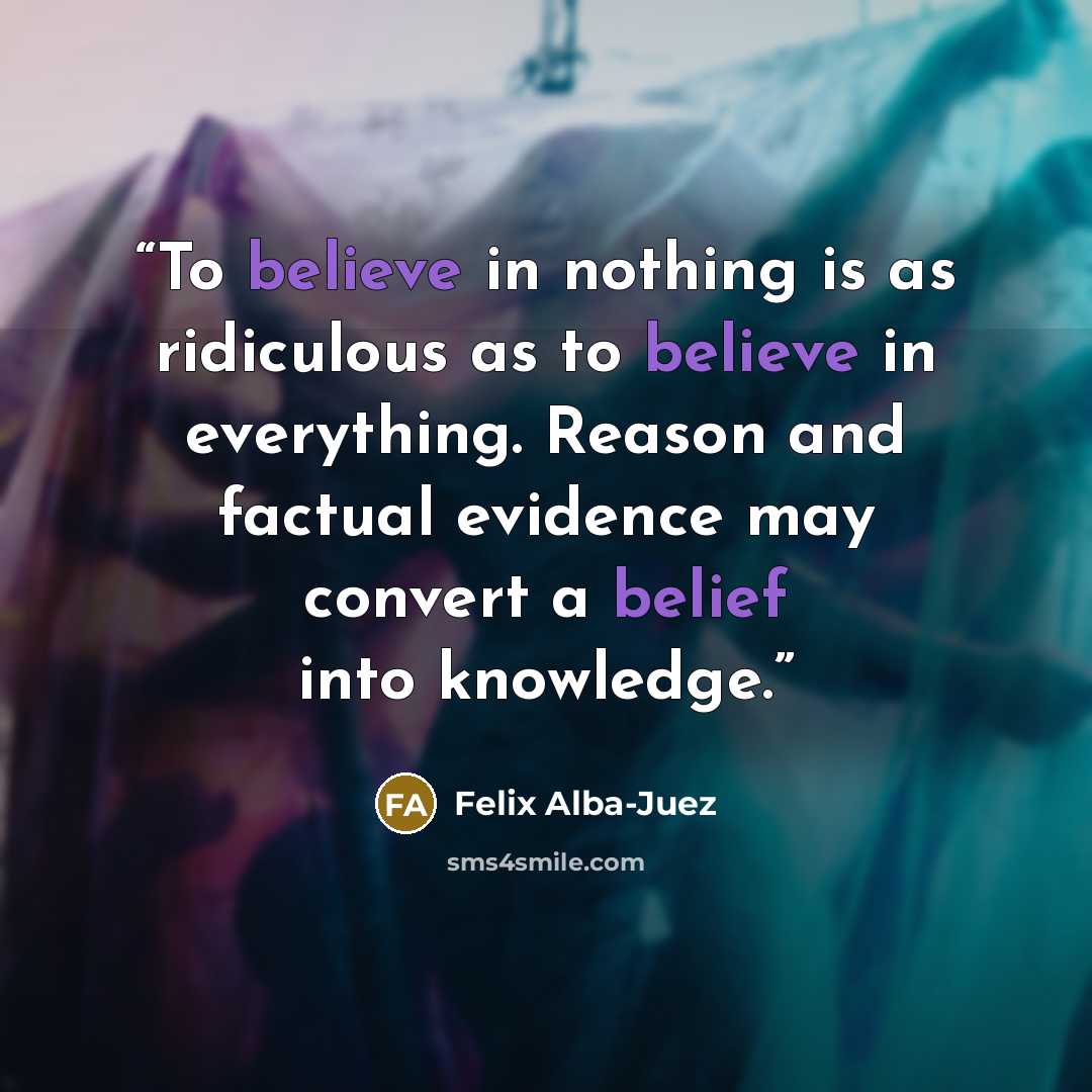“To believe in nothing is as ridiculous as to believe in everything. Reason and factual evidence may convert a belief into knowledge.” quote by Felix Alba-Juez