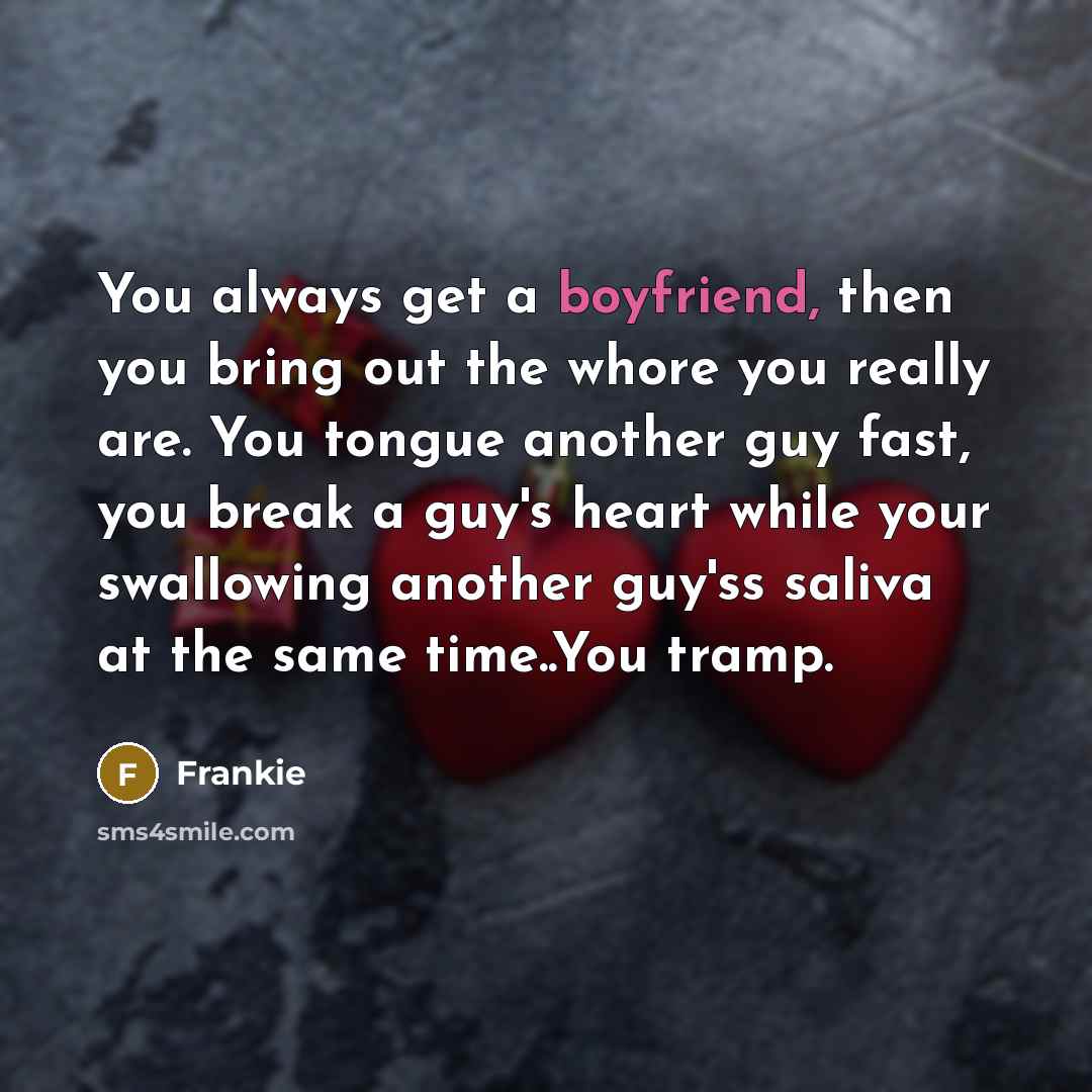 “You always get a boyfriend, then you bring out the whore you really are. You tongue another guy fast, you break a guy's heart while your swallowing another guy'ss saliva at the same time..You tramp.” quote by Frankie