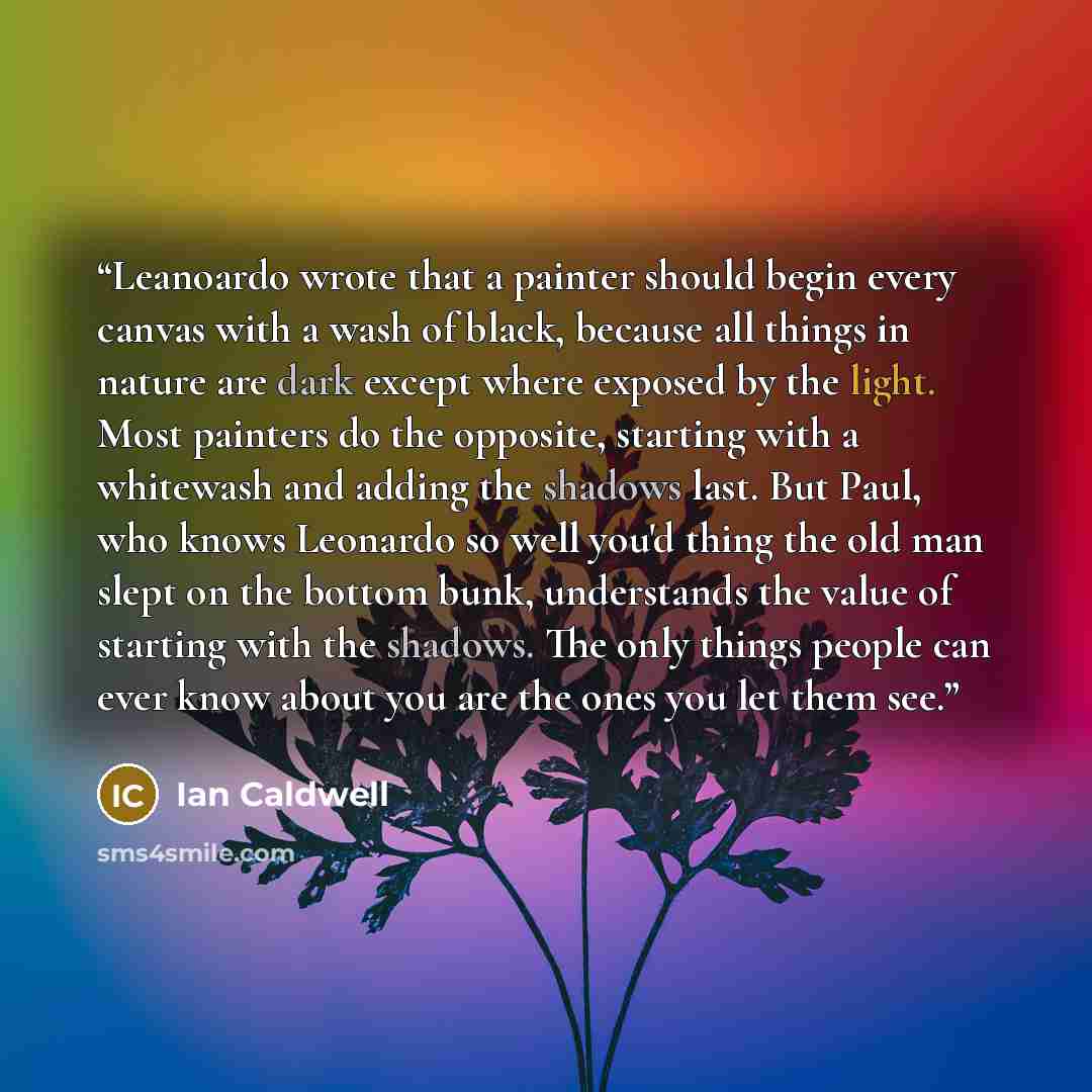 “Leanoardo wrote that a painter should begin every canvas with a wash of black, because all things in nature are dark except where exposed by the light. Most painters do the opposite, starting with a whitewash and adding the shadows last. But Paul, who knows Leonardo so well you'd thing the old man…” quote by Ian Caldwell