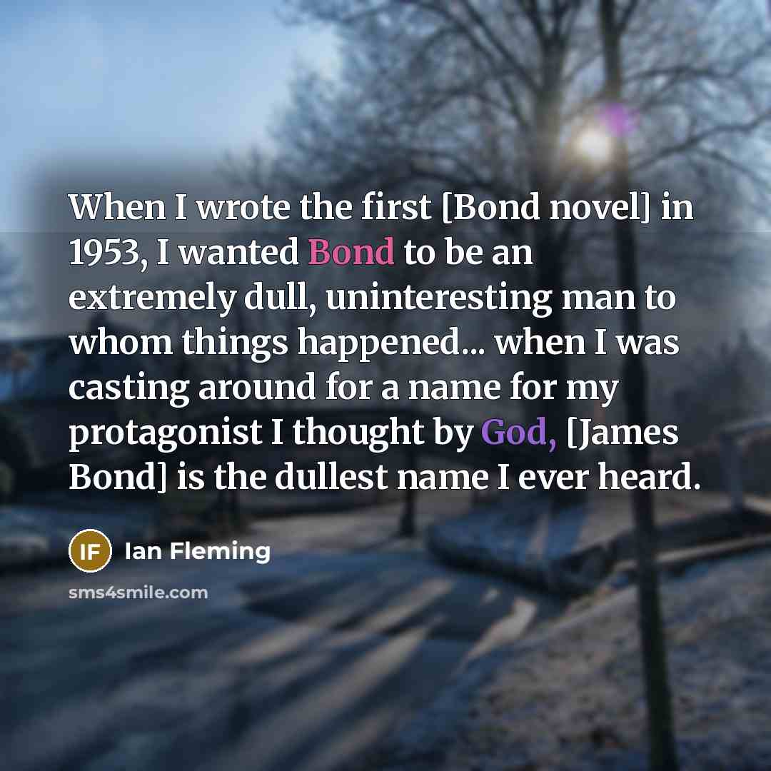 “When I wrote the first [Bond novel] in 1953, I wanted Bond to be an extremely dull, uninteresting man to whom things happened... when I was casting around for a name for my protagonist I thought by God, [James Bond] is the dullest name I ever heard.” quote by Ian Fleming