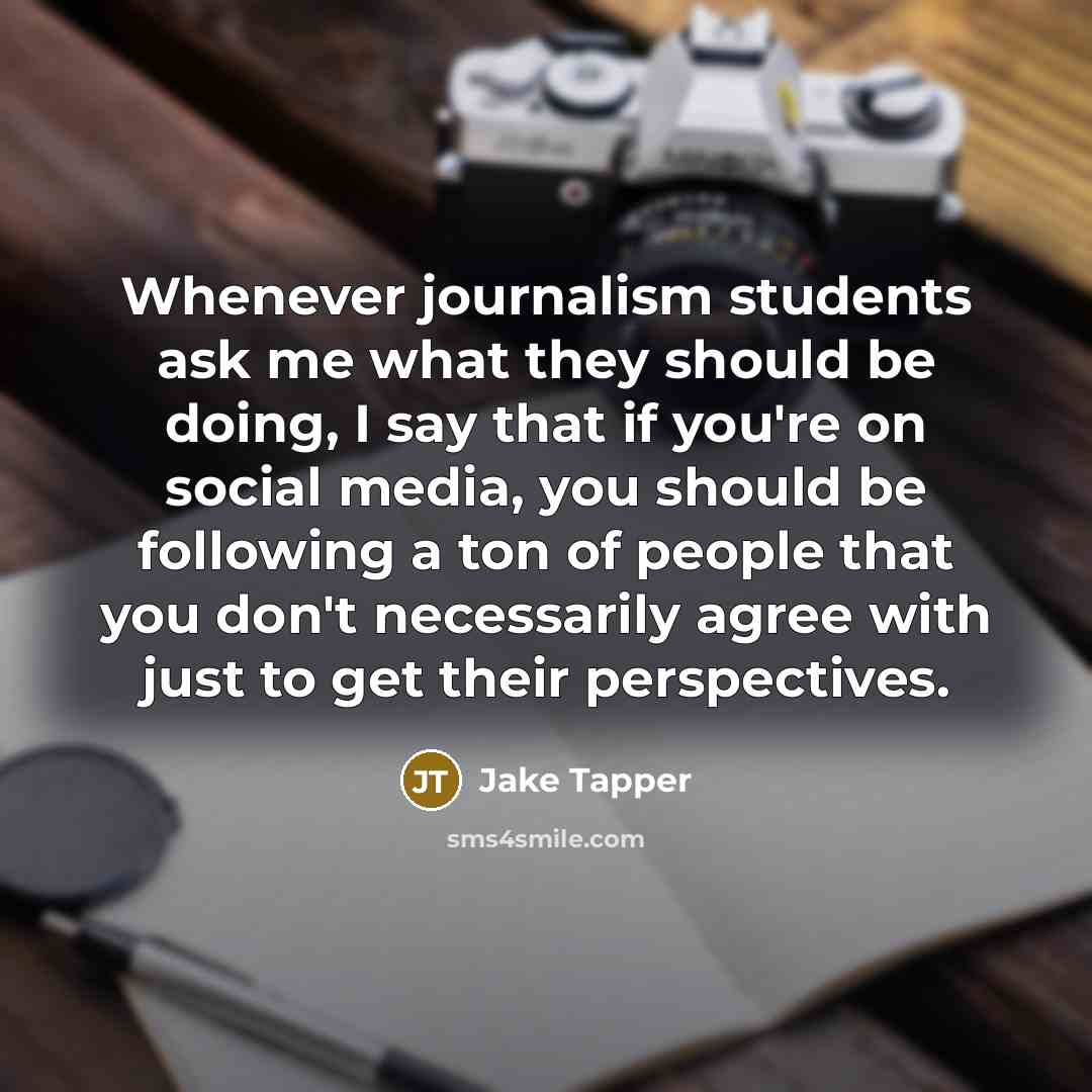 “Whenever journalism students ask me what they should be doing, I say that if you're on social media, you should be following a ton of people that you don't necessarily agree with just to get their perspectives.” quote by Jake Tapper