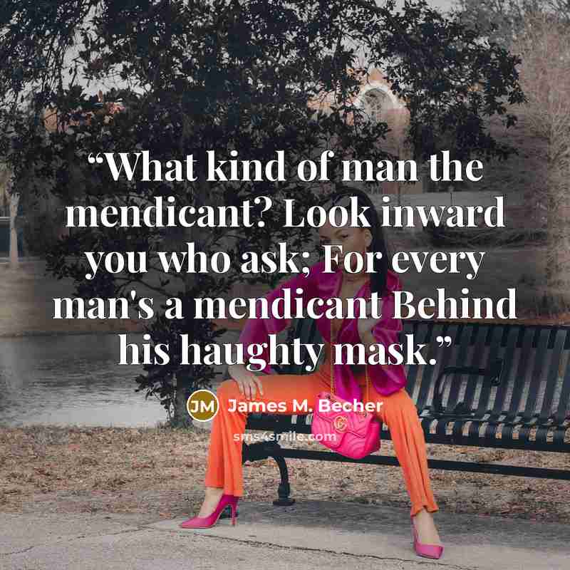 “What kind of man the mendicant? Look inward you who ask; For every man's a mendicant Behind his haughty mask.” quote by James M. Becher