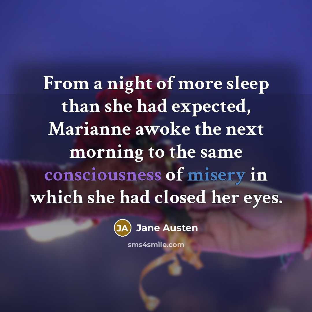 “From a night of more sleep than she had expected, Marianne awoke the next morning to the same consciousness of misery in which she had closed her eyes.” quote by Jane Austen