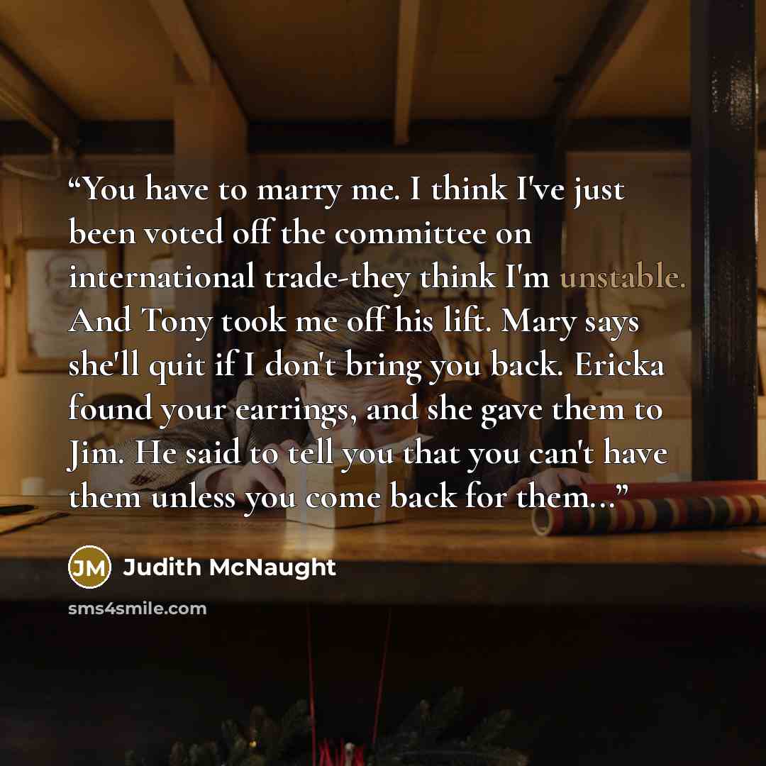 “You have to marry me. I think I've just been voted off the committee on international trade-they think I'm unstable. And Tony took me off his lift. Mary says she'll quit if I don't bring you back. Ericka found your earrings, and she gave them to Jim. He said to tell you that you can't have them…” quote by Judith McNaught