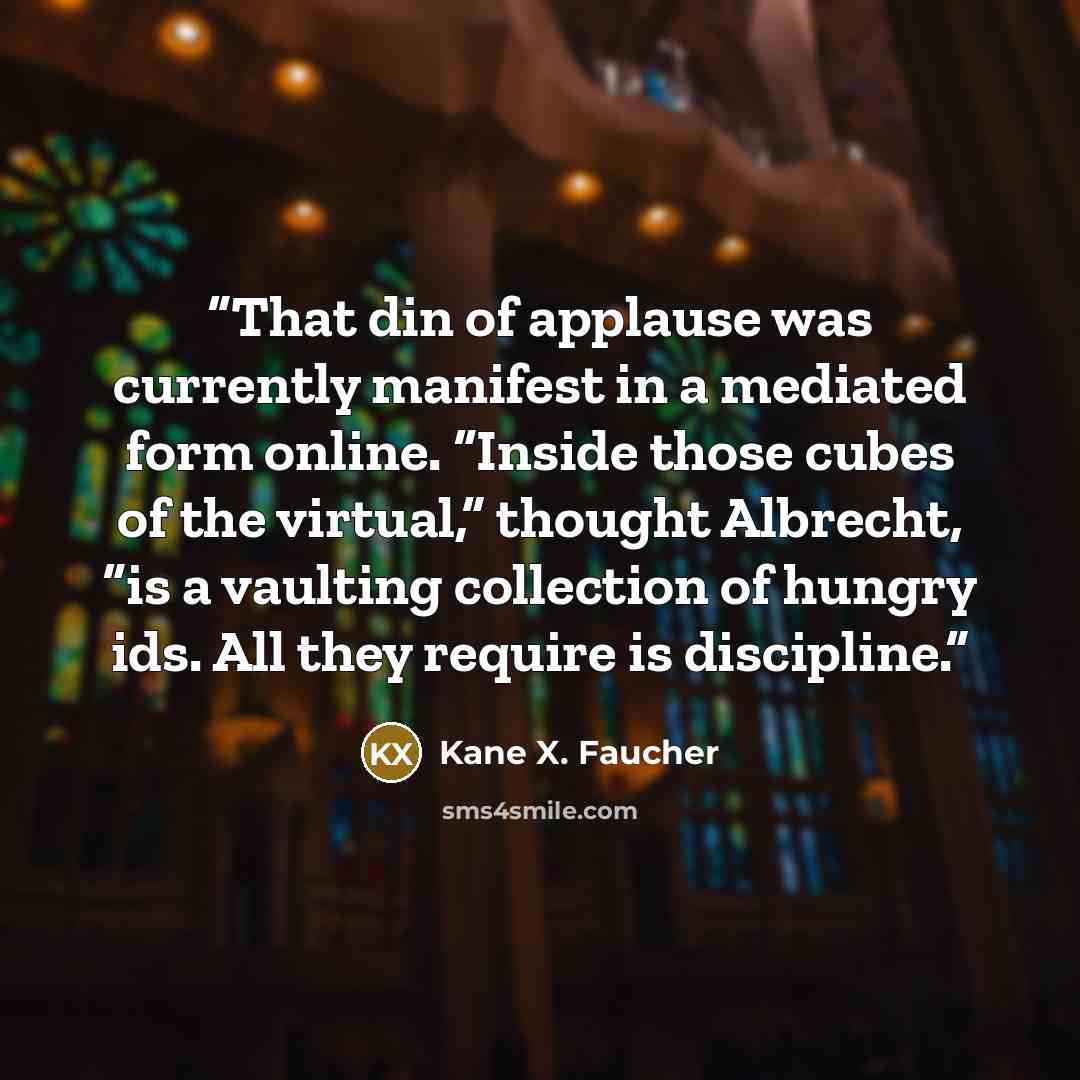 “That din of applause was currently manifest in a mediated form online. “Inside those cubes of the virtual,” thought Albrecht, “is a vaulting collection of hungry ids. All they require is discipline.” quote by Kane X. Faucher