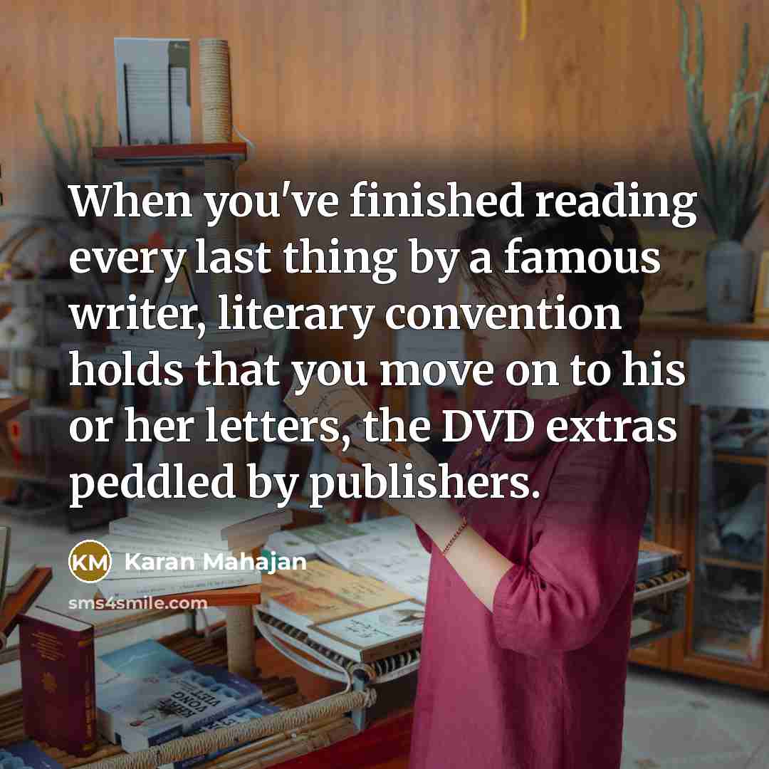 “When you've finished reading every last thing by a famous writer, literary convention holds that you move on to his or her letters, the DVD extras peddled by publishers.” quote by Karan Mahajan