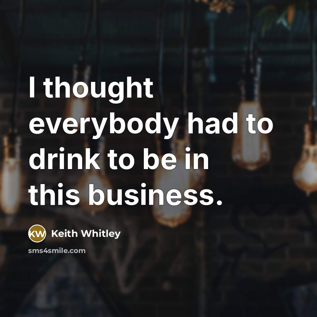 “I thought everybody had to drink to be in this…” quote by Keith Whitley