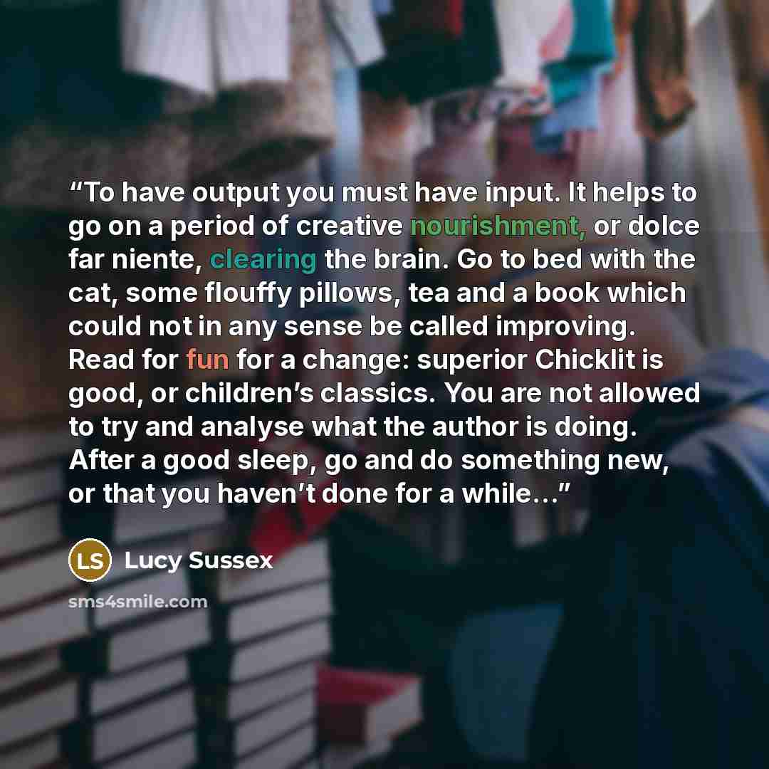 “To have output you must have input. It helps to go on a period of creative nourishment, or dolce far niente, clearing the brain. Go to bed with the cat, some flouffy pillows, tea and a book which could not in any sense be called improving. Read for fun for a change: superior Chicklit is good, or…” quote by Lucy Sussex