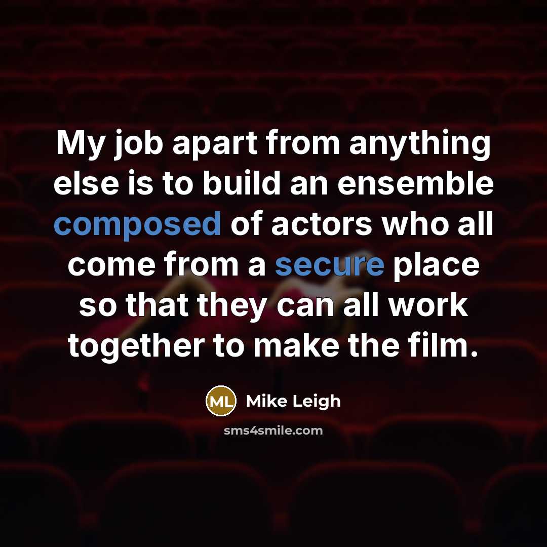 “My job apart from anything else is to build an ensemble composed of actors who all come from a secure place so that they can all work together to make the film.” quote by Mike Leigh