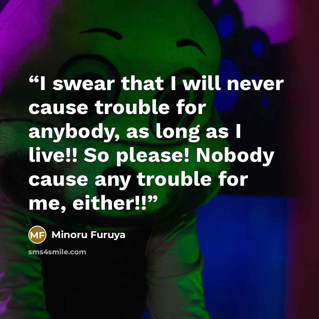 “I swear that I will never cause trouble for anybody, as long as I live!! So please! Nobody cause any trouble for me, either!!” quote by Minoru Furuya