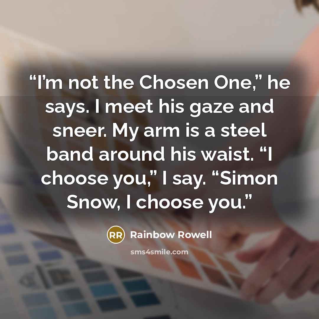 “I’m not the Chosen One,” he says. I meet his gaze and sneer. My arm is a steel band around his waist. “I choose you,” I say. “Simon Snow, I choose you.” quote by Rainbow Rowell