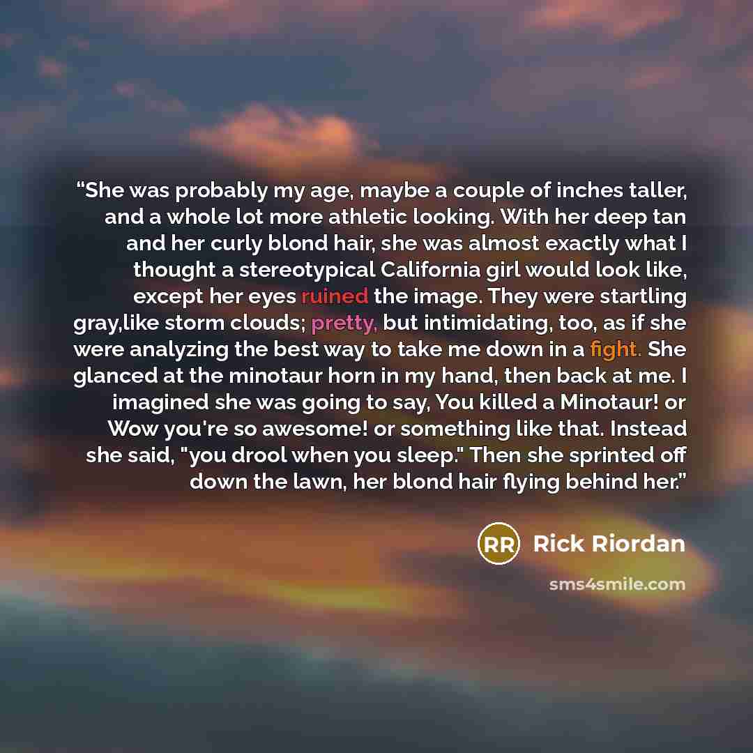 “She was probably my age, maybe a couple of inches taller, and a whole lot more athletic looking. With her deep tan and her curly blond hair, she was almost exactly what I thought a stereotypical California girl would look like, except her eyes ruined the image. They were startling gray,like storm…” quote by Rick Riordan