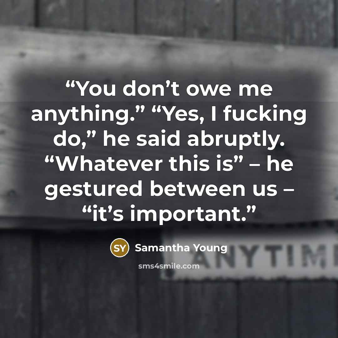 “You don’t owe me anything.” “Yes, I fucking do,” he said abruptly. “Whatever this is” – he gestured between us – “it’s important.” quote by Samantha Young