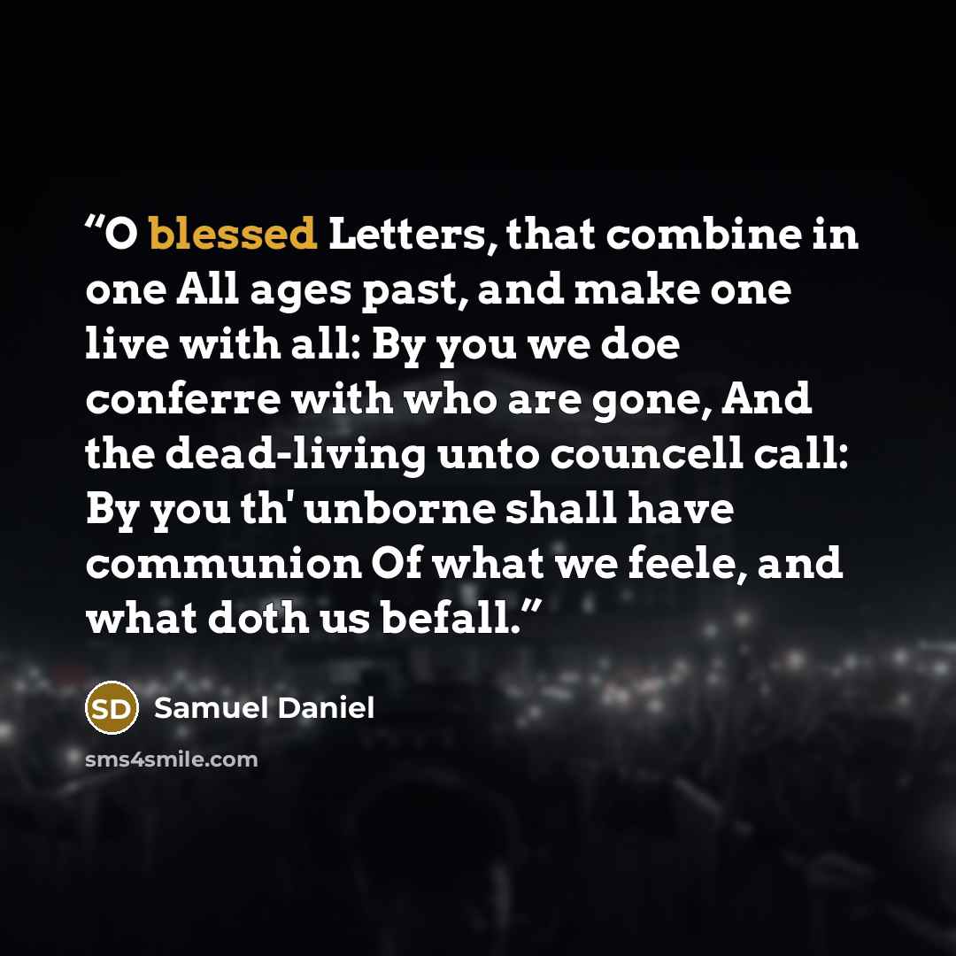 “O blessed Letters, that combine in one All ages past, and make one live with all: By you we doe conferre with who are gone, And the dead-living unto councell call: By you th' unborne shall have communion Of what we feele, and what doth us befall.” quote by Samuel Daniel