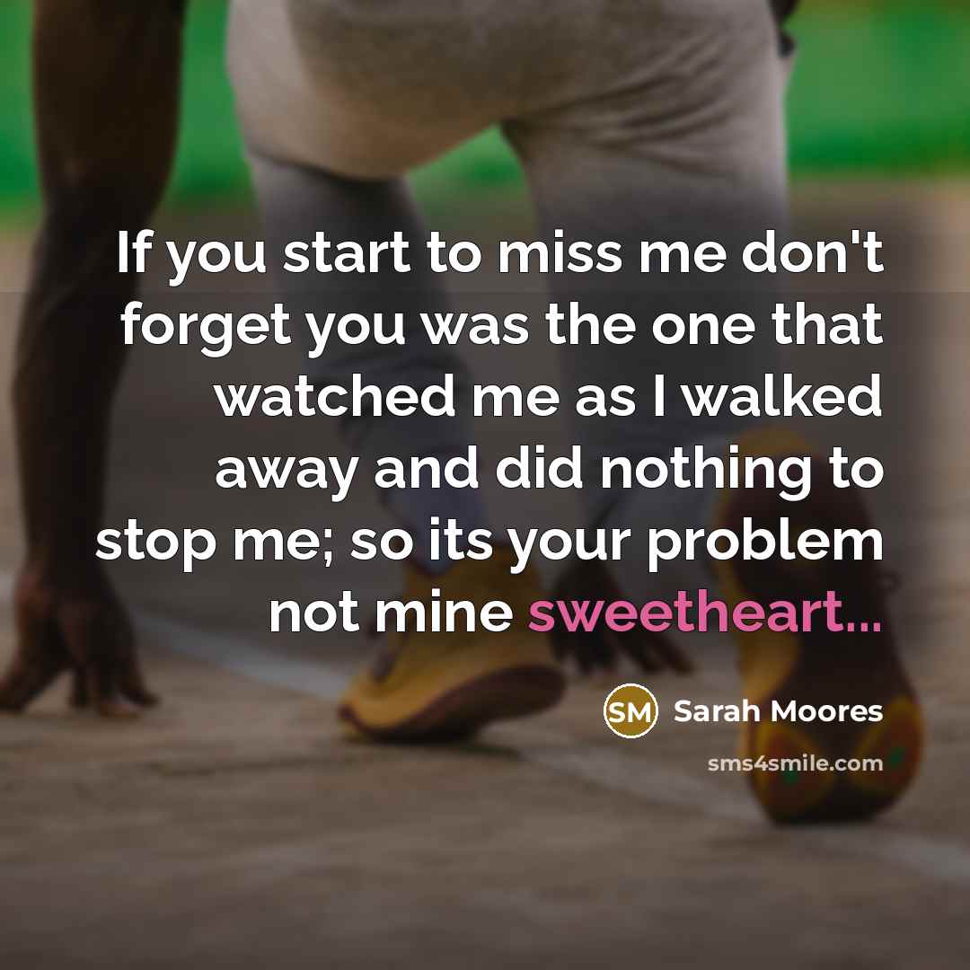 “If you start to miss me don't forget you was the one that watched me as I walked away and did nothing to stop me; so its your problem not mine sweetheart...” quote by Sarah Moores