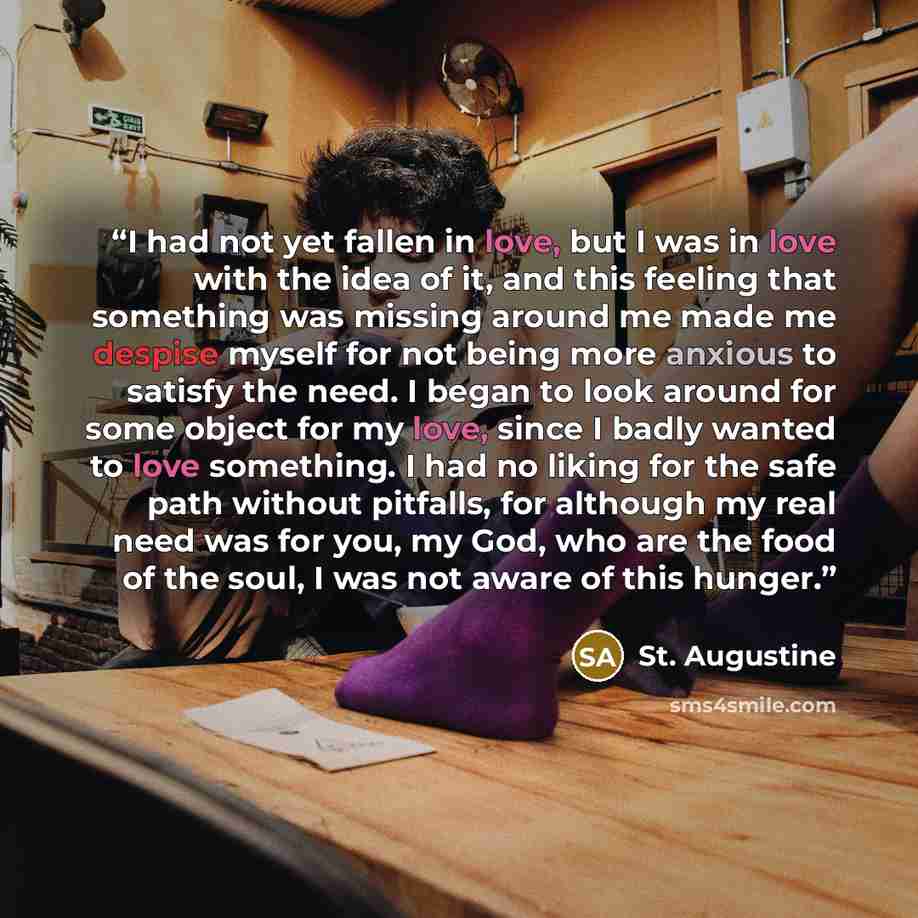 “I had not yet fallen in love, but I was in love with the idea of it, and this feeling that something was missing around me made me despise myself for not being more anxious to satisfy the need. I began to look around for some object for my love, since I badly wanted to love something. I had no…” quote by St. Augustine