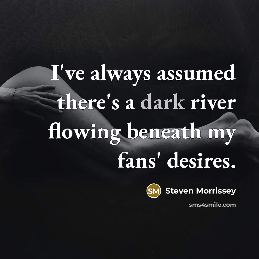 “I've always assumed there's a dark river flowing beneath my…” quote by Steven Morrissey