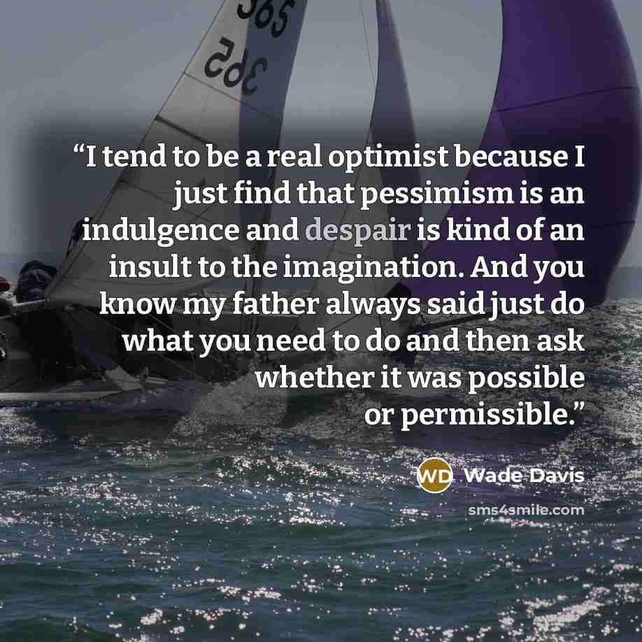 “I tend to be a real optimist because I just find that pessimism is an indulgence and despair is kind of an insult to the imagination. And you know my father always said just do what you need to do and then ask whether it was possible or permissible.” quote by Wade Davis