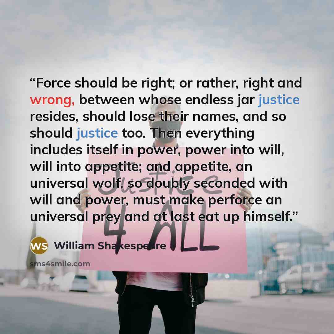“Force should be right; or rather, right and wrong, between whose endless jar justice resides, should lose their names, and so should justice too. Then everything includes itself in power, power into will, will into appetite; and appetite, an universal wolf, so doubly seconded with will and power…” quote by William Shakespeare