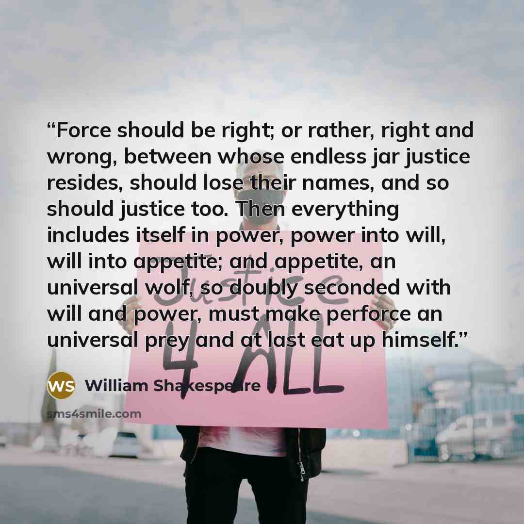 “Force should be right; or rather, right and wrong, between whose endless jar justice resides, should lose their names, and so should justice too. Then everything includes itself in power, power into will, will into appetite; and appetite, an universal wolf, so doubly seconded with will and power…” quote by William Shakespeare
