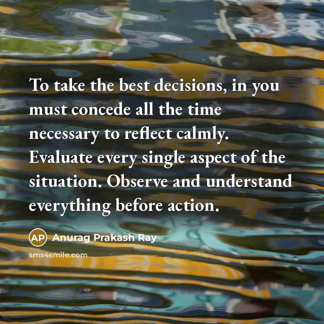 “To take the best decisions, in you must concede all the time necessary to reflect calmly. Evaluate every single aspect of the situation. Observe and understand everything before action.” quote by Anurag Prakash Ray