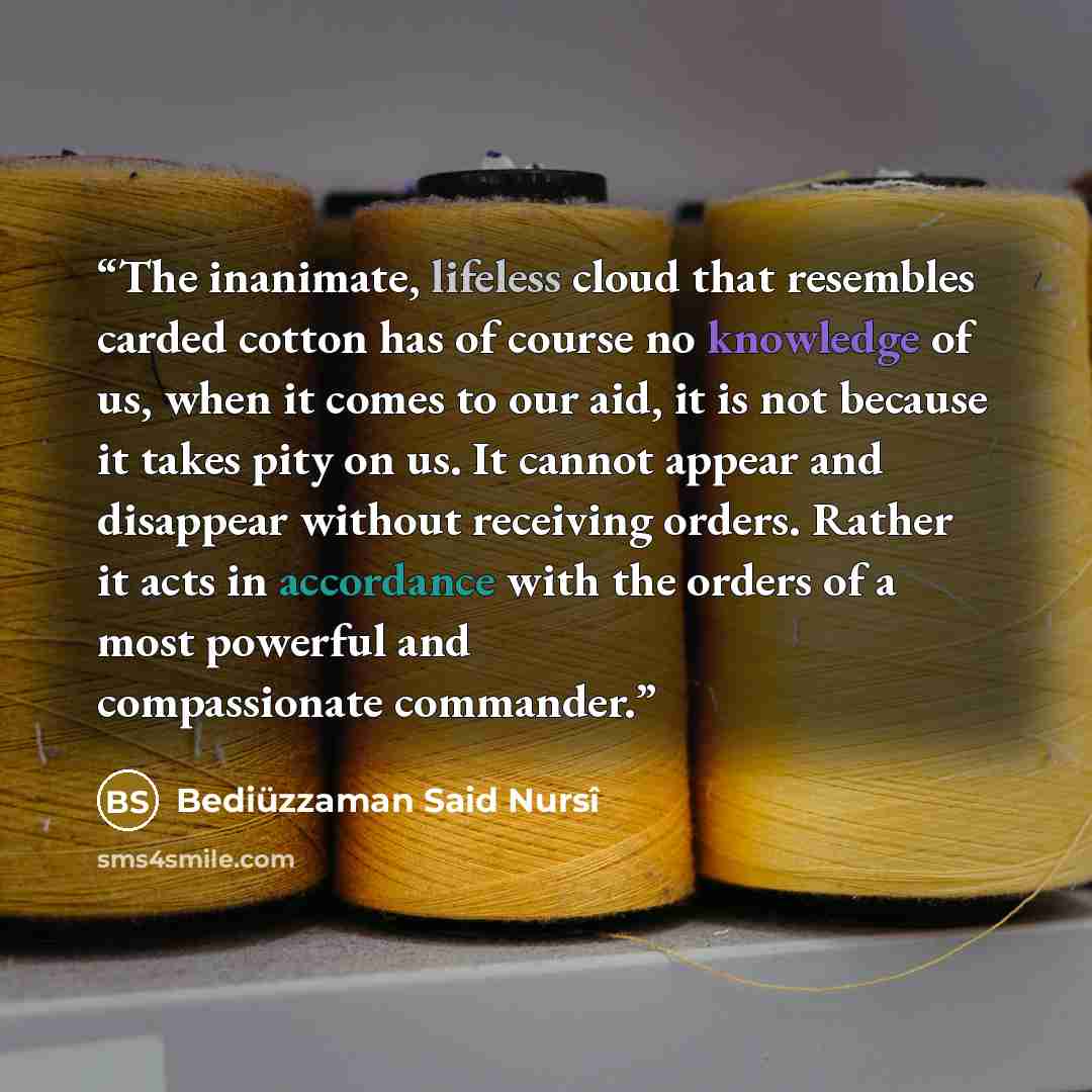 “The inanimate, lifeless cloud that resembles carded cotton has of course no knowledge of us, when it comes to our aid, it is not because it takes pity on us. It cannot appear and disappear without receiving orders. Rather it acts in accordance with the orders of a most powerful and compassionate…” quote by Bediuzzaman Said Nursi
