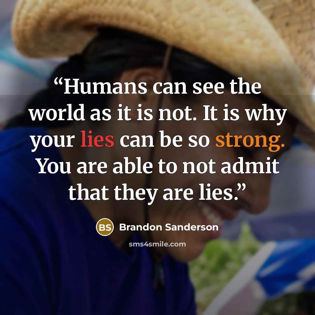 “Humans can see the world as it is not. It is why your lies can be so strong. You are able to not admit that they are lies.” quote by Brandon Sanderson