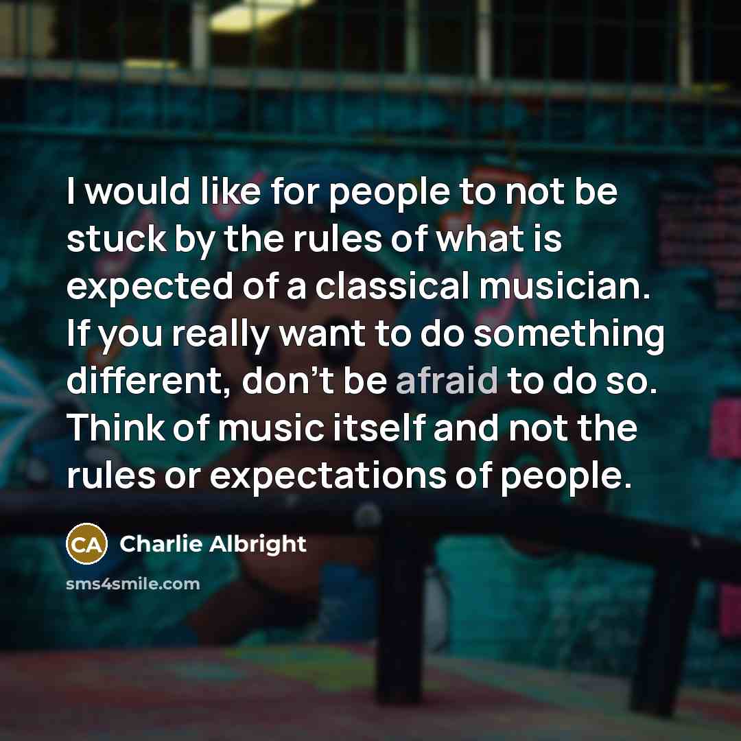 “I would like for people to not be stuck by the rules of what is expected of a classical musician. If you really want to do something different, don't be afraid to do so. Think of music itself and not the rules or expectations of people.” quote by Charlie Albright