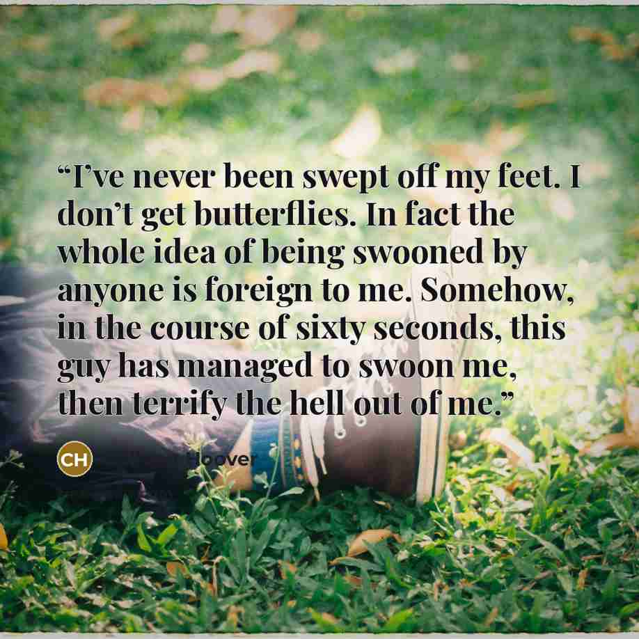 “I’ve never been swept off my feet. I don’t get butterflies. In fact the whole idea of being swooned by anyone is foreign to me. Somehow, in the course of sixty seconds, this guy has managed to swoon me, then terrify the hell out of me.” quote by Colleen Hoover