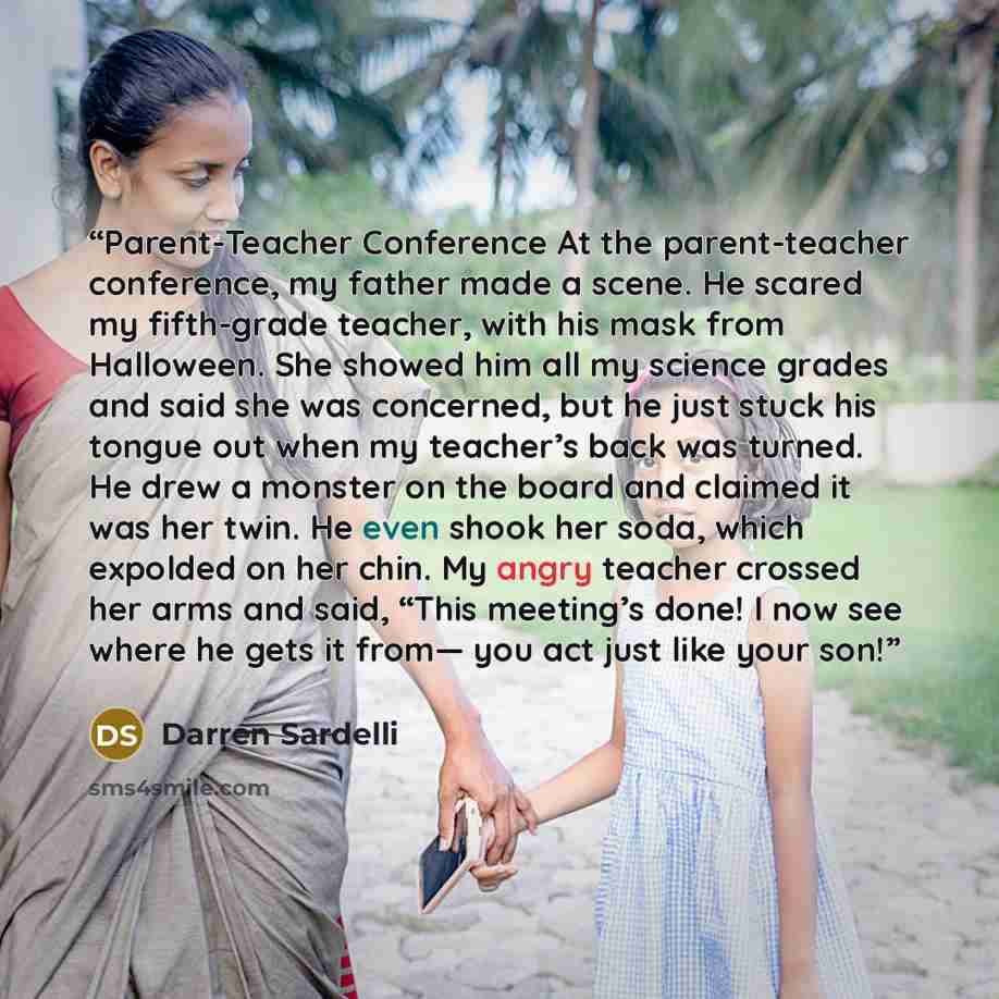 “Parent-Teacher Conference At the parent-teacher conference, my father made a scene. He scared my fifth-grade teacher, with his mask from Halloween. She showed him all my science grades and said she was concerned, but he just stuck his tongue out when my teacher’s back was turned. He drew a monster…” quote by Darren Sardelli