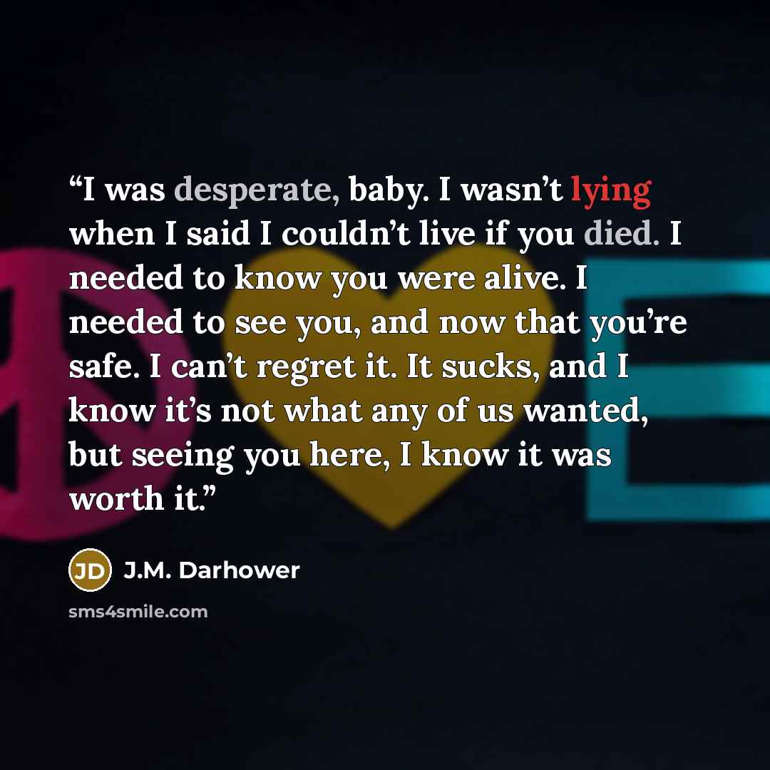 “I was desperate, baby. I wasn’t lying when I said I couldn’t live if you died. I needed to know you were alive. I needed to see you, and now that you’re safe. I can’t regret it. It sucks, and I know it’s not what any of us wanted, but seeing you here, I know it was worth it.” quote by J.M. Darhower