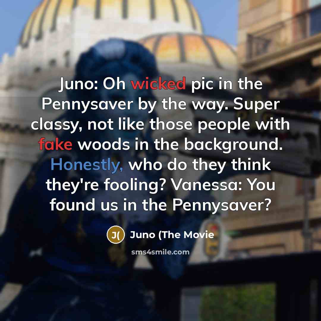 “Juno: Oh wicked pic in the Pennysaver by the way. Super classy, not like those people with fake woods in the background. Honestly, who do they think they're fooling? Vanessa: You found us in the Pennysaver?” quote by Juno (The Movie