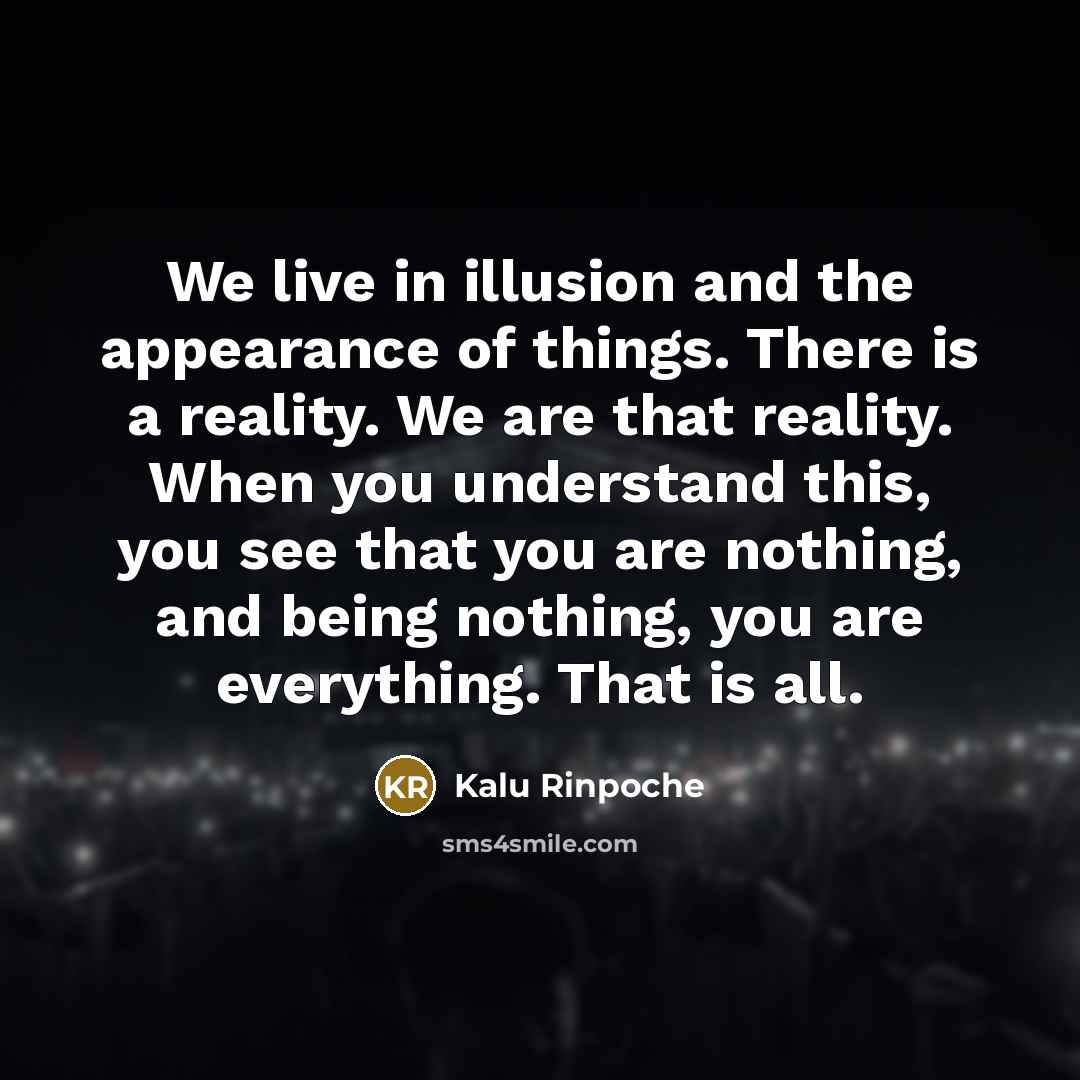 “We live in illusion and the appearance of things. There is a reality. We are that reality. When you understand this, you see that you are nothing, and being nothing, you are everything. That is all.” quote by Kalu Rinpoche