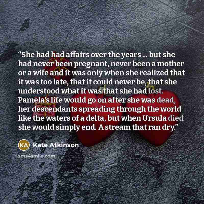 “She had had affairs over the years ... but she had never been pregnant, never been a mother or a wife and it was only when she realized that it was too late, that it could never be, that she understood what it was that she had lost. Pamela's life would go on after she was dead, her descendants…” quote by Kate Atkinson