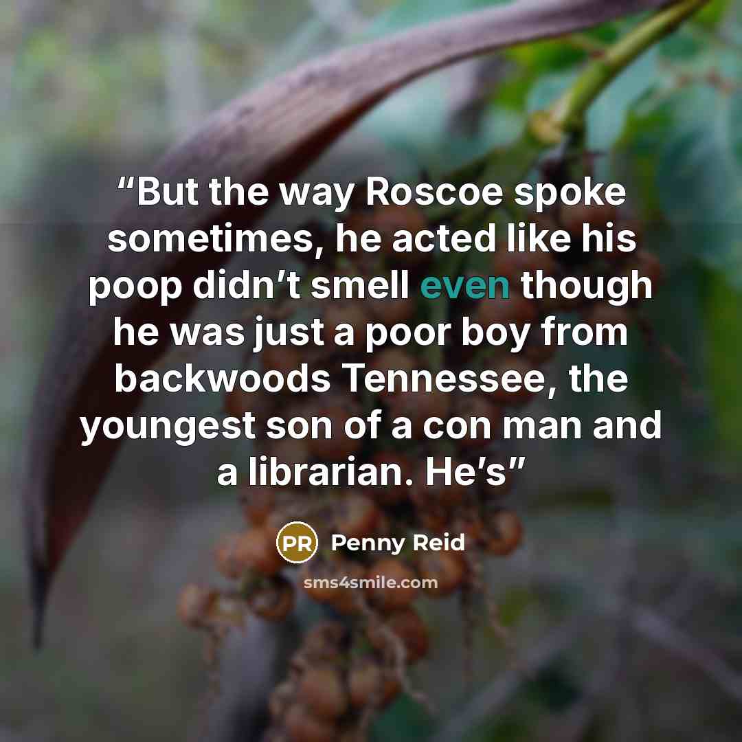 “But the way Roscoe spoke sometimes, he acted like his poop didn’t smell even though he was just a poor boy from backwoods Tennessee, the youngest son of a con man and a librarian. He’s” quote by Penny Reid