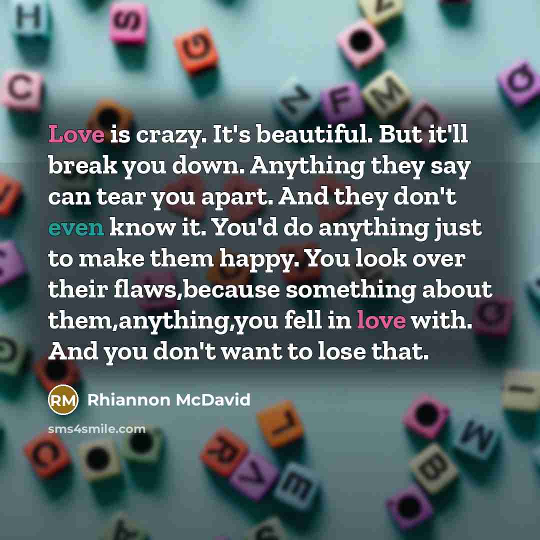 “Love is crazy. It's beautiful. But it'll break you down. Anything they say can tear you apart. And they don't even know it. You'd do anything just to make them happy. You look over their flaws,because something about them,anything,you fell in love with. And you don't want to lose that.” quote by Rhiannon McDavid