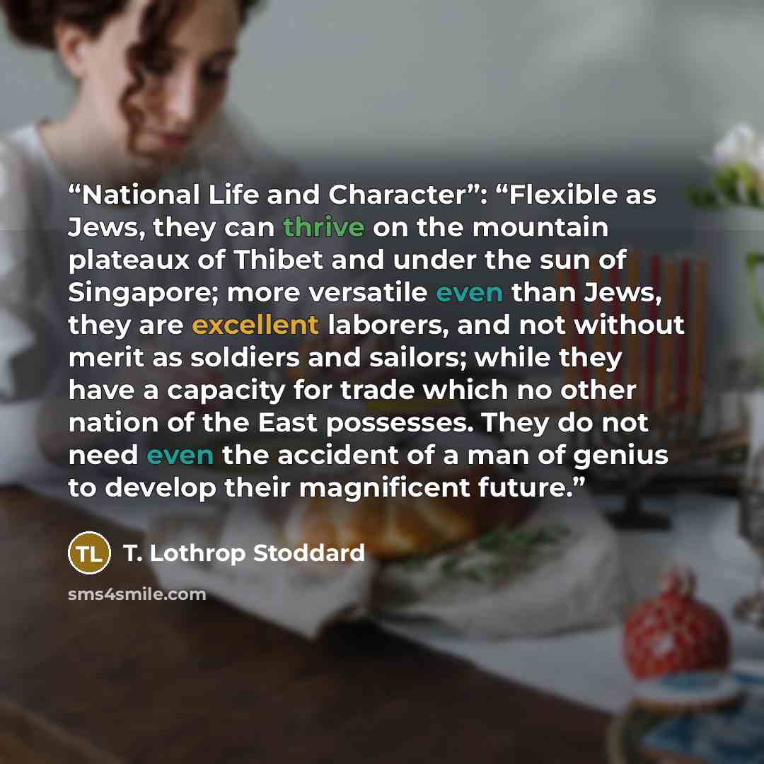 “National Life and Character”: “Flexible as Jews, they can thrive on the mountain plateaux of Thibet and under the sun of Singapore; more versatile even than Jews, they are excellent laborers, and not without merit as soldiers and sailors; while they have a capacity for trade which no other nation…” quote by T. Lothrop Stoddard
