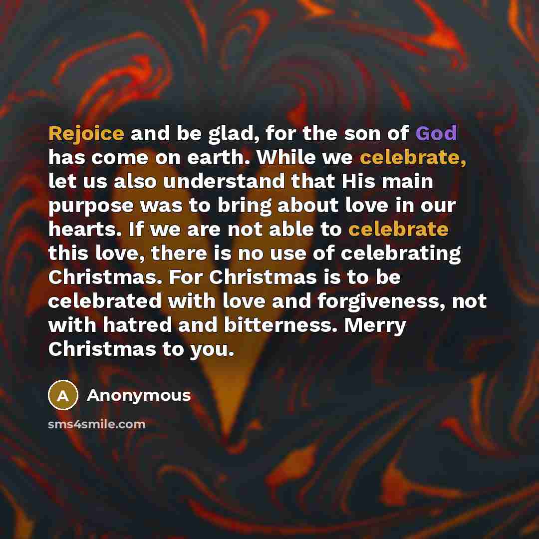 “Rejoice and be glad, for the son of God has come on earth. While we celebrate, let us also understand that His main purpose was to bring about love in our hearts. If we are not able to celebrate this love, there is no use of celebrating Christmas. For Christmas is to be celebrated with love and…” quote by Anonymous