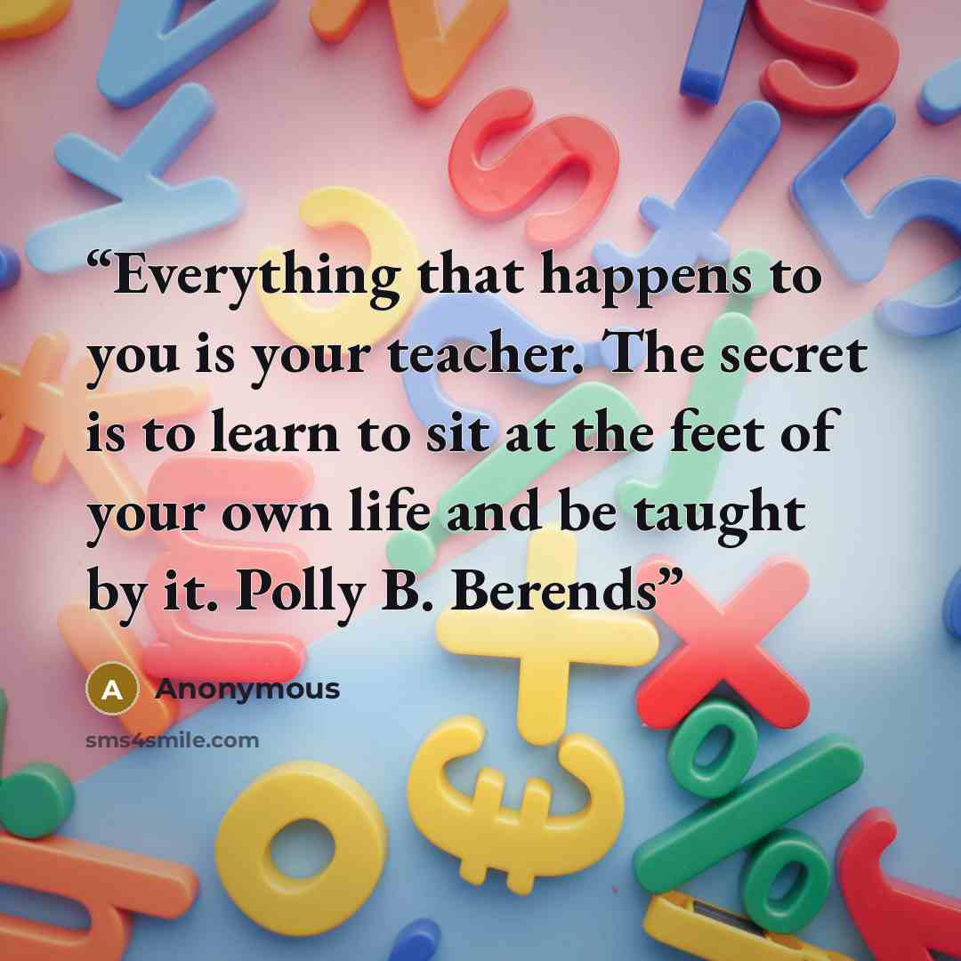 “Everything that happens to you is your teacher. The secret is to learn to sit at the feet of your own life and be taught by it. Polly B. Berends” quote by Anonymous