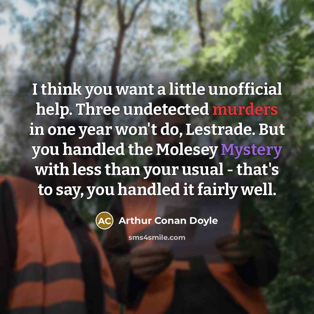 “I think you want a little unofficial help. Three undetected murders in one year won't do, Lestrade. But you handled the Molesey Mystery with less than your usual - that's to say, you handled it fairly well.” quote by Arthur Conan Doyle