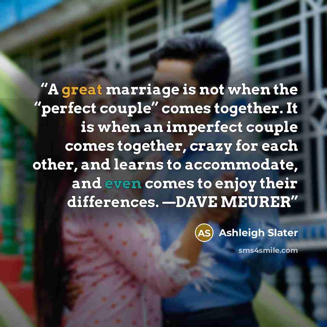“A great marriage is not when the “perfect couple” comes together. It is when an imperfect couple comes together, crazy for each other, and learns to accommodate, and even comes to enjoy their differences. —DAVE MEURER” quote by Ashleigh Slater