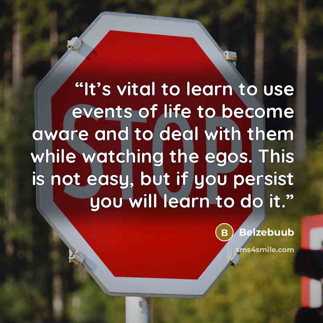 “It’s vital to learn to use events of life to become aware and to deal with them while watching the egos. This is not easy, but if you persist you will learn to do it.” quote by Belzebuub