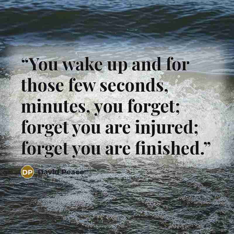 “You wake up and for those few seconds, minutes, you forget; forget you are injured; forget you are finished.” quote by David Peace