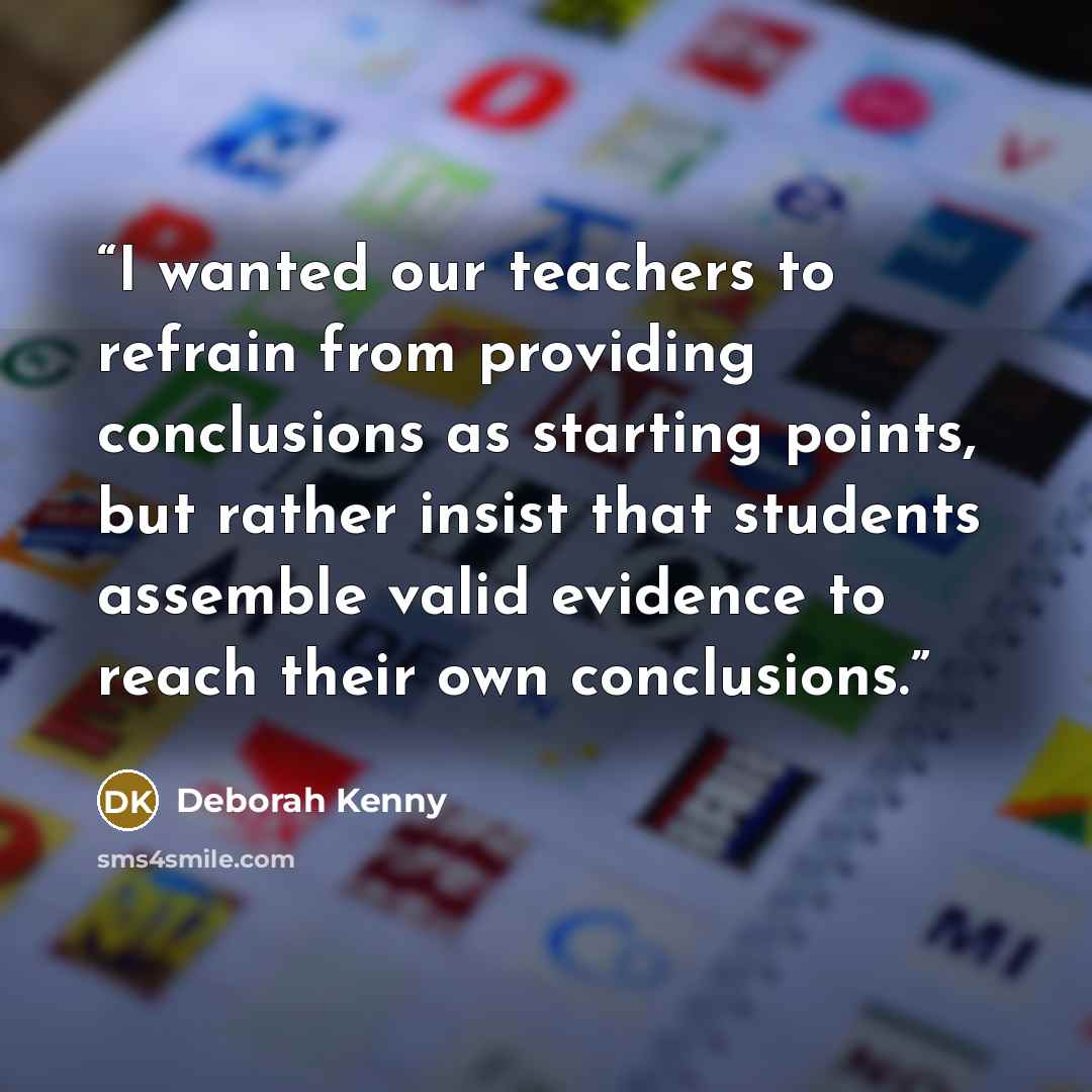 “I wanted our teachers to refrain from providing conclusions as starting points, but rather insist that students assemble valid evidence to reach their own conclusions.” quote by Deborah Kenny