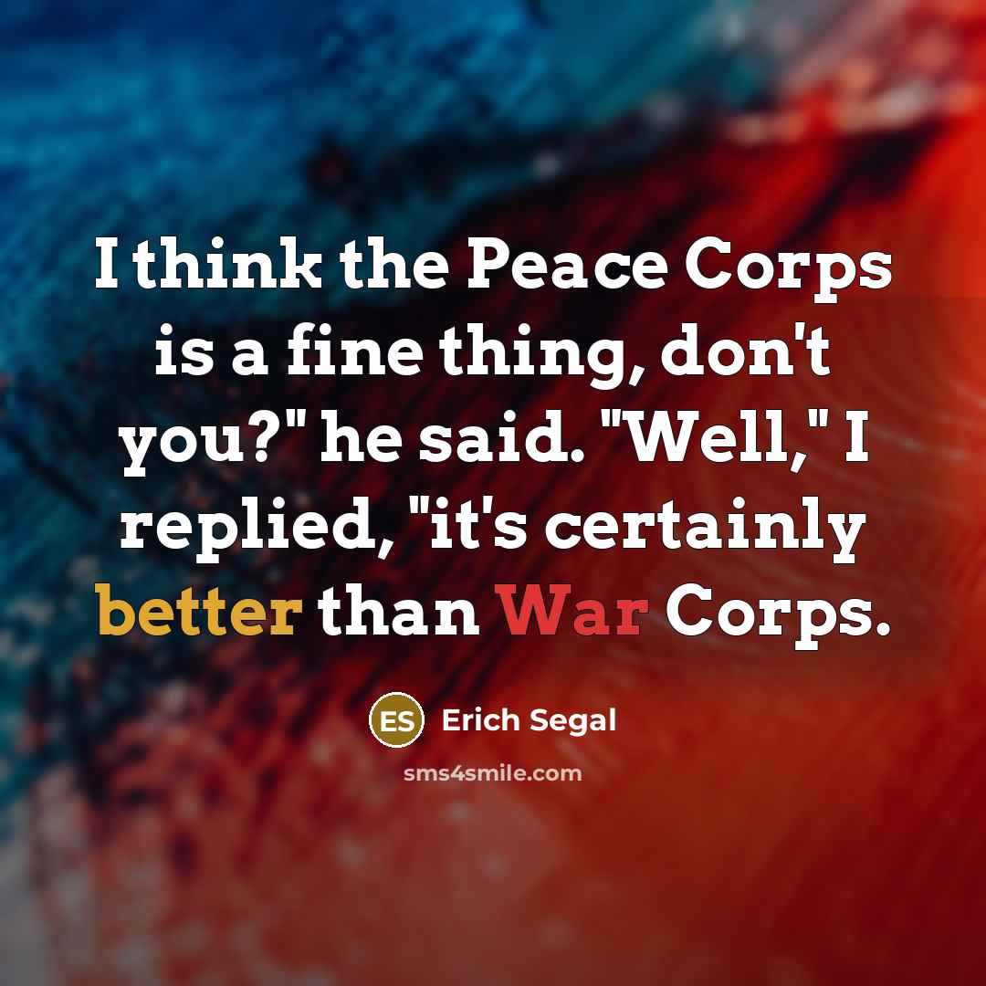 “I think the Peace Corps is a fine thing, don't you?" he said. "Well," I replied, "it's certainly better than War Corps.” quote by Erich Segal
