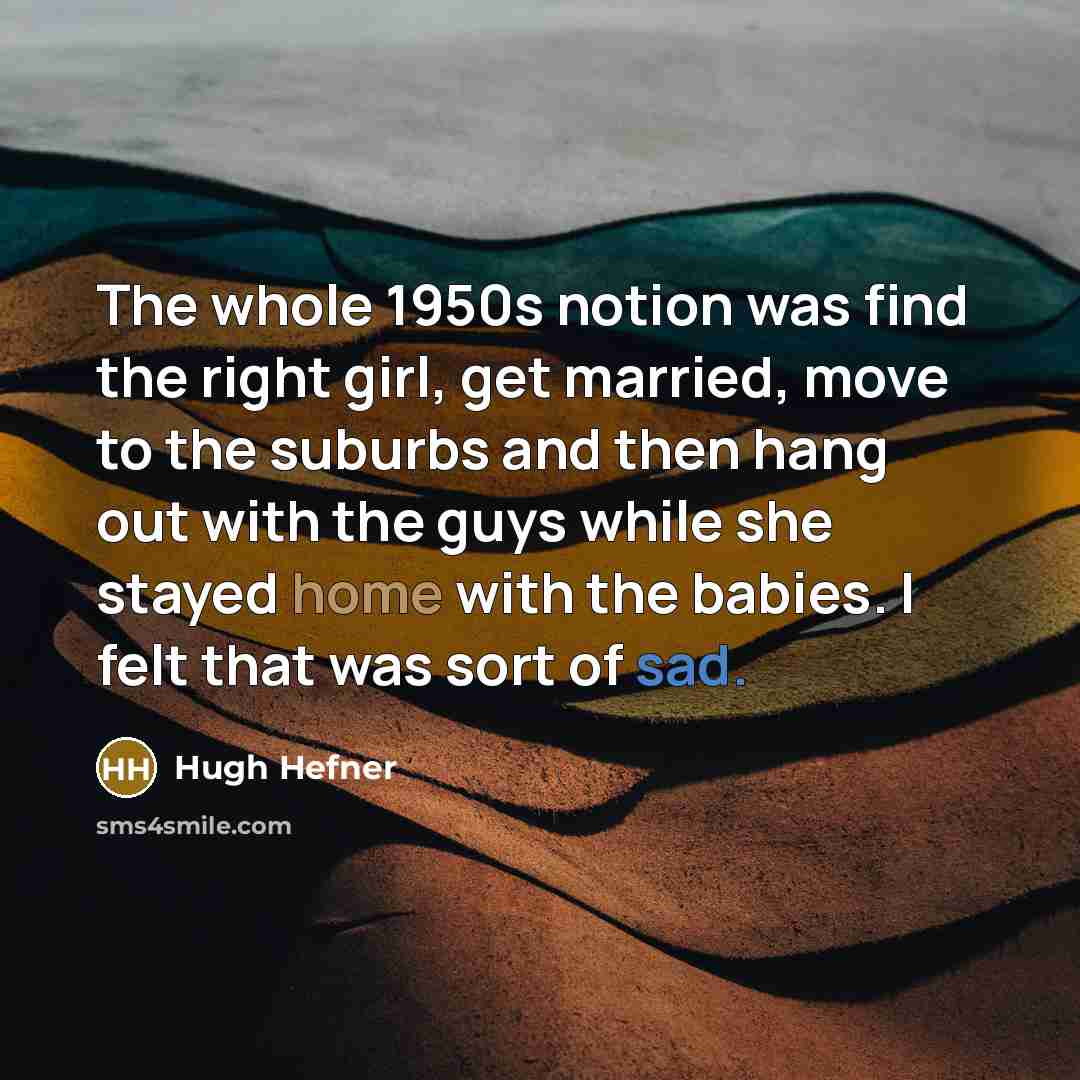 “The whole 1950s notion was find the right girl, get married, move to the suburbs and then hang out with the guys while she stayed home with the babies. I felt that was sort of sad.” quote by Hugh Hefner