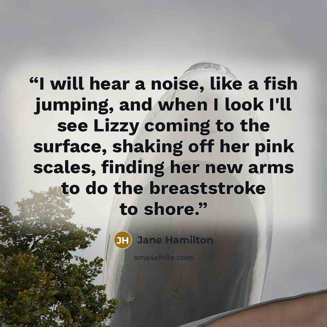 “I will hear a noise, like a fish jumping, and when I look I'll see Lizzy coming to the surface, shaking off her pink scales, finding her new arms to do the breaststroke to shore.” quote by Jane Hamilton